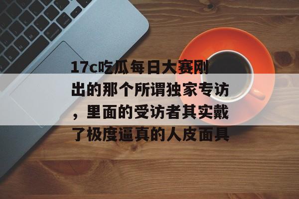 17c吃瓜每日大赛刚出的那个所谓独家专访，里面的受访者其实戴了极度逼真的人皮面具