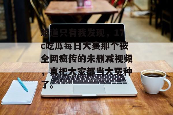 难道只有我发现，17c吃瓜每日大赛那个被全网疯传的未删减视频，真把大家都当大冤种了。