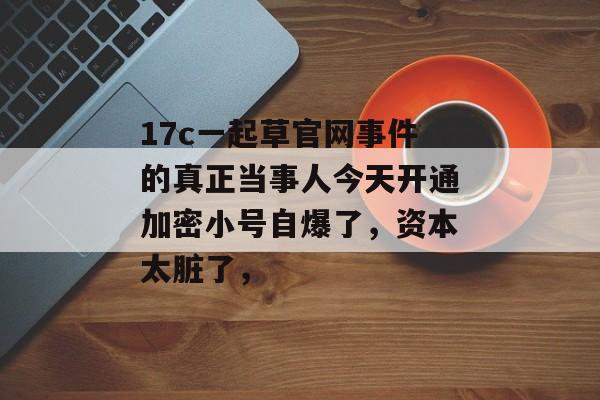 17c一起草官网事件的真正当事人今天开通加密小号自爆了，资本太脏了，