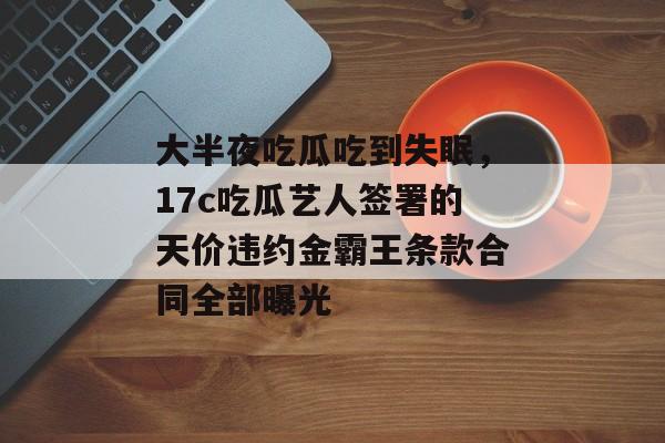 大半夜吃瓜吃到失眠，17c吃瓜艺人签署的天价违约金霸王条款合同全部曝光