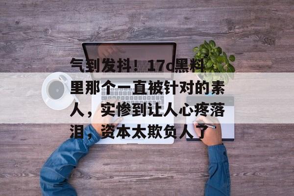 气到发抖！17c黑料里那个一直被针对的素人，实惨到让人心疼落泪，资本太欺负人了
