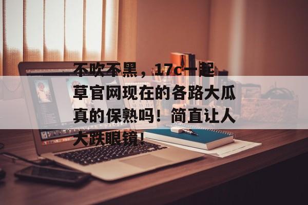 不吹不黑，17c一起草官网现在的各路大瓜真的保熟吗！简直让人大跌眼镜！