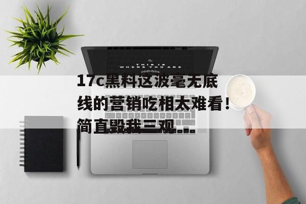 17c黑料这波毫无底线的营销吃相太难看！简直毁我三观