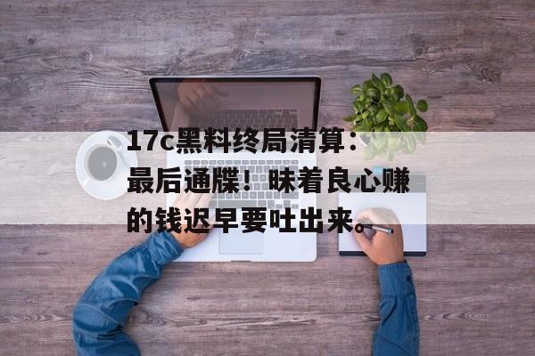 17c黑料终局清算：最后通牒！昧着良心赚的钱迟早要吐出来。