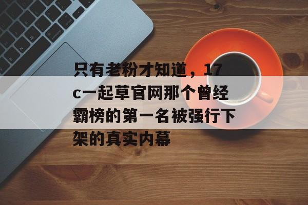 只有老粉才知道，17c一起草官网那个曾经霸榜的第一名被强行下架的真实内幕