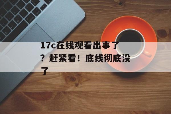 17c在线观看出事了？赶紧看！底线彻底没了
