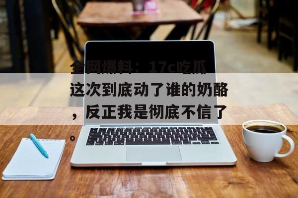 全网爆料：17c吃瓜这次到底动了谁的奶酪，反正我是彻底不信了。