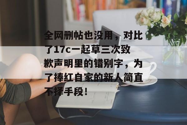 全网删帖也没用，对比了17c一起草三次致歉声明里的错别字，为了捧红自家的新人简直不择手段！