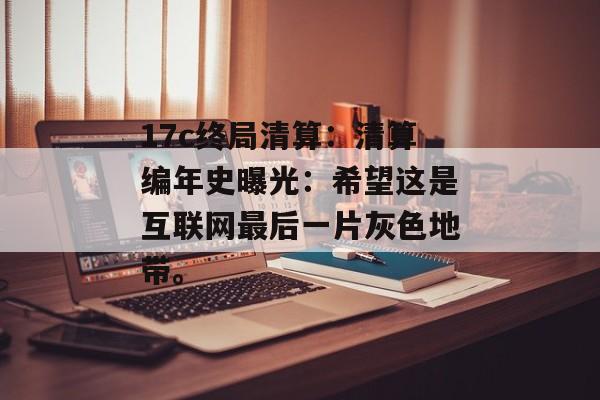 17c终局清算：清算编年史曝光：希望这是互联网最后一片灰色地带。