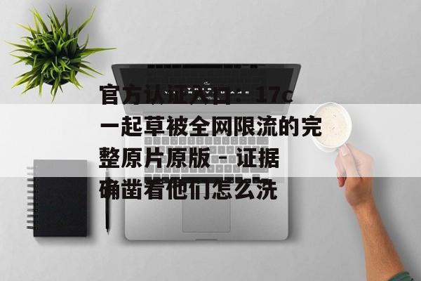 官方认证入口：17c一起草被全网限流的完整原片原版 - 证据确凿看他们怎么洗