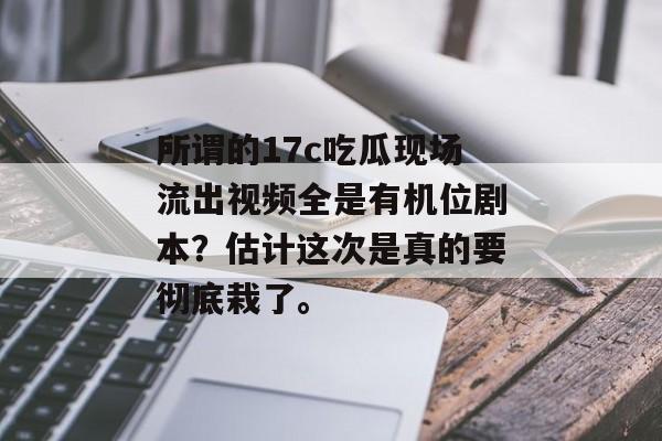 所谓的17c吃瓜现场流出视频全是有机位剧本？估计这次是真的要彻底栽了。
