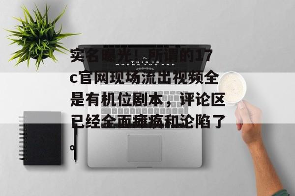 实名曝光！所谓的17c官网现场流出视频全是有机位剧本，评论区已经全面瘫痪和沦陷了。