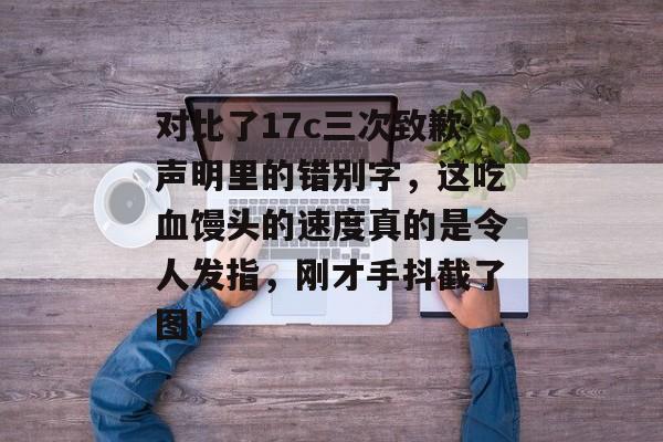 对比了17c三次致歉声明里的错别字，这吃血馒头的速度真的是令人发指，刚才手抖截了图！