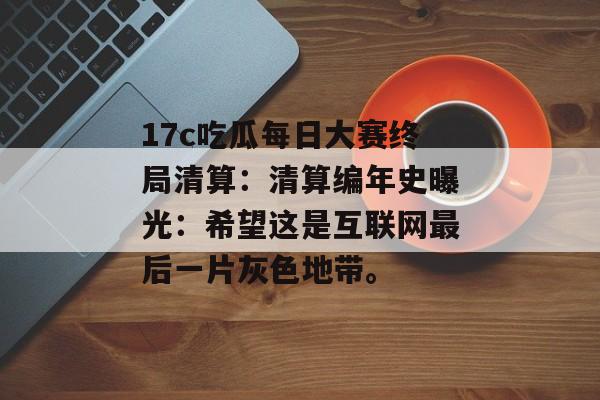 17c吃瓜每日大赛终局清算：清算编年史曝光：希望这是互联网最后一片灰色地带。